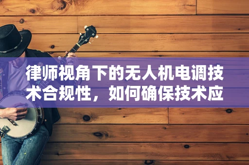 律师视角下的无人机电调技术合规性，如何确保技术应用的法律边界？