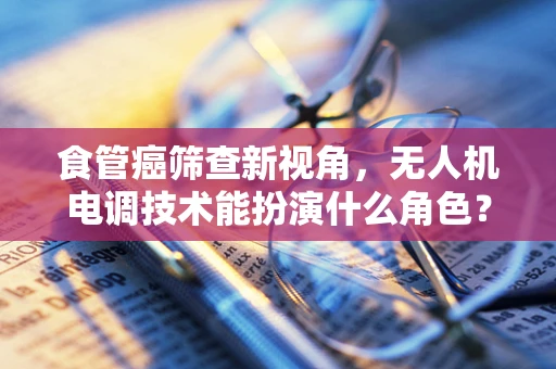 食管癌筛查新视角，无人机电调技术能扮演什么角色？