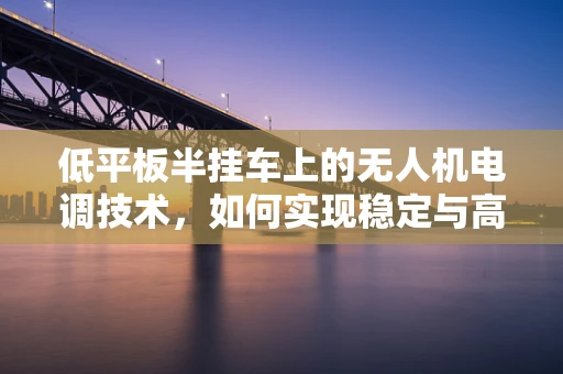 低平板半挂车上的无人机电调技术，如何实现稳定与高效的空中作业？
