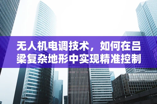 无人机电调技术，如何在吕梁复杂地形中实现精准控制？