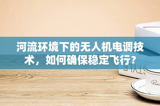 河流环境下的无人机电调技术，如何确保稳定飞行？