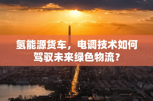 氢能源货车，电调技术如何驾驭未来绿色物流？