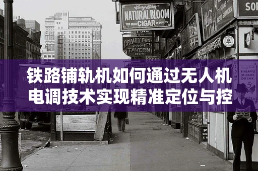 铁路铺轨机如何通过无人机电调技术实现精准定位与控制？
