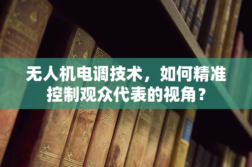 无人机电调技术，如何精准控制观众代表的视角？