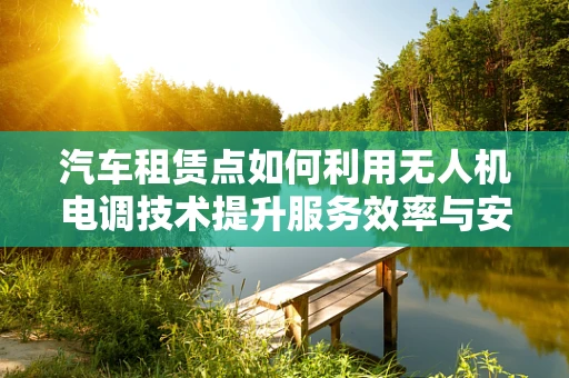 汽车租赁点如何利用无人机电调技术提升服务效率与安全性？