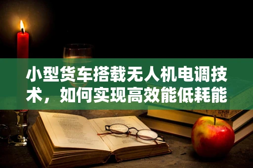 小型货车搭载无人机电调技术，如何实现高效能低耗能？