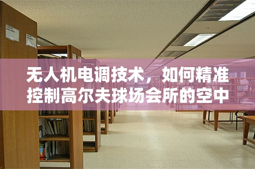 无人机电调技术，如何精准控制高尔夫球场会所的空中视角？