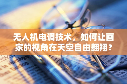 无人机电调技术，如何让画家的视角在天空自由翱翔？