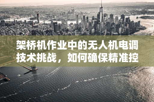架桥机作业中的无人机电调技术挑战，如何确保精准控制与安全？