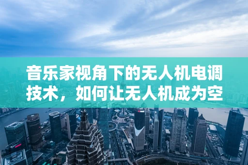 音乐家视角下的无人机电调技术，如何让无人机成为空中演奏的‘指挥家’？