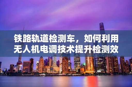 铁路轨道检测车，如何利用无人机电调技术提升检测效率？