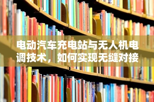 电动汽车充电站与无人机电调技术，如何实现无缝对接？