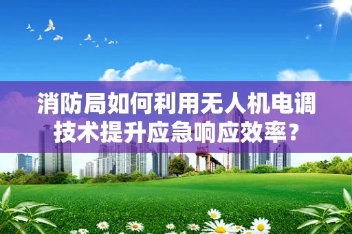 消防局如何利用无人机电调技术提升应急响应效率？