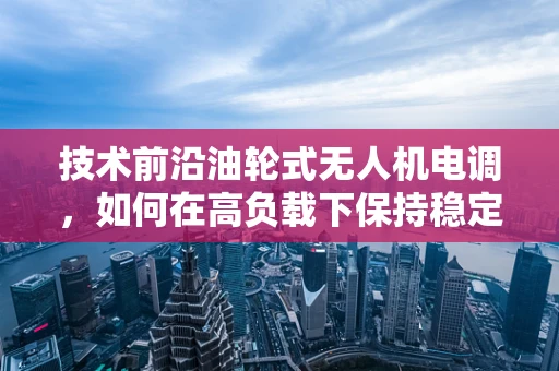 技术前沿油轮式无人机电调，如何在高负载下保持稳定飞行？