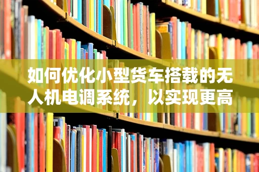 如何优化小型货车搭载的无人机电调系统，以实现更高效的能源利用与飞行稳定性？