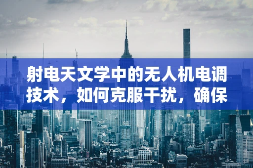 射电天文学中的无人机电调技术，如何克服干扰，确保数据精度？