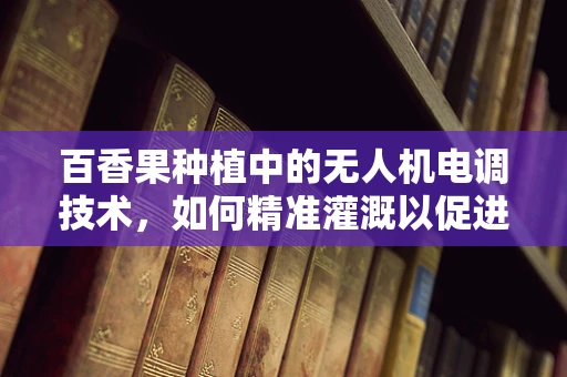 百香果种植中的无人机电调技术，如何精准灌溉以促进果实甜度？