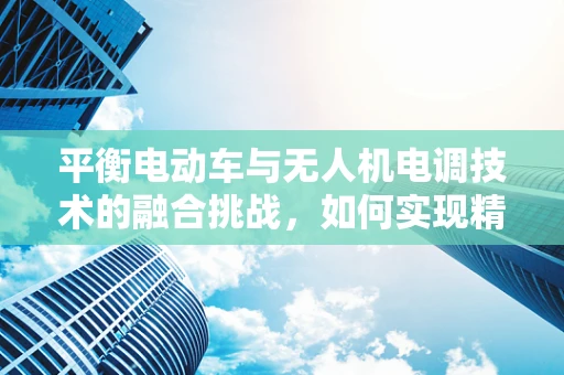 平衡电动车与无人机电调技术的融合挑战，如何实现精准控制？