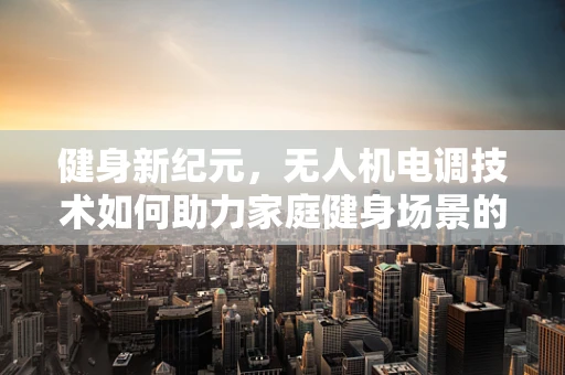 健身新纪元，无人机电调技术如何助力家庭健身场景的革新？