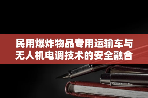 民用爆炸物品专用运输车与无人机电调技术的安全融合挑战