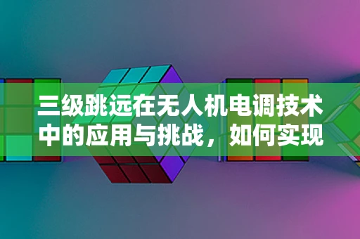 三级跳远在无人机电调技术中的应用与挑战，如何实现精准控制？