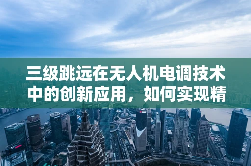 三级跳远在无人机电调技术中的创新应用，如何实现精准控制与高效能？