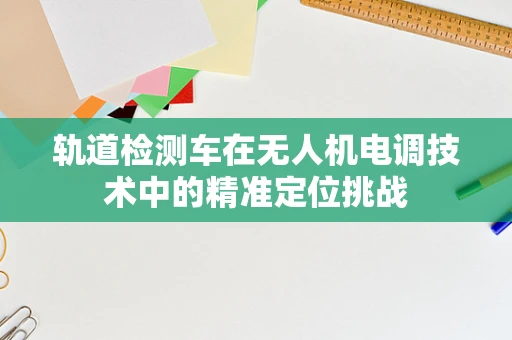 轨道检测车在无人机电调技术中的精准定位挑战