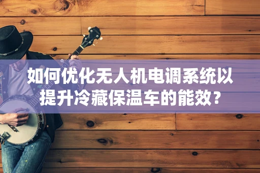 如何优化无人机电调系统以提升冷藏保温车的能效？