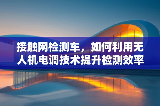 接触网检测车，如何利用无人机电调技术提升检测效率？