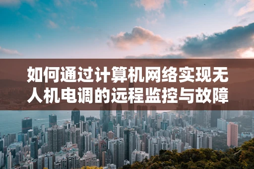 如何通过计算机网络实现无人机电调的远程监控与故障诊断？