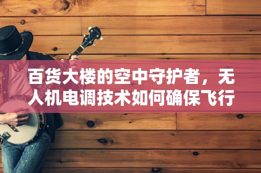 百货大楼的空中守护者，无人机电调技术如何确保飞行安全？