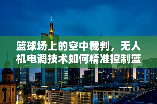 篮球场上的空中裁判，无人机电调技术如何精准控制篮球投射？