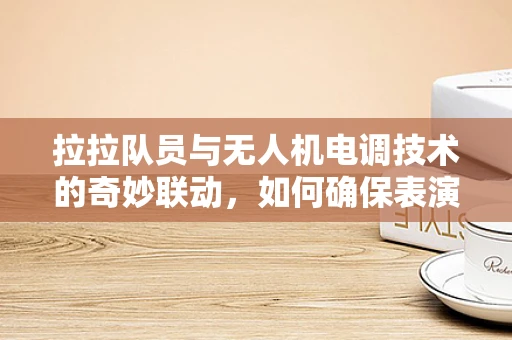 拉拉队员与无人机电调技术的奇妙联动，如何确保表演中的稳定飞行？