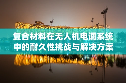复合材料在无人机电调系统中的耐久性挑战与解决方案
