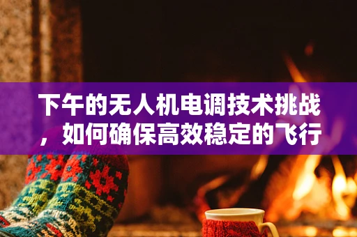 下午的无人机电调技术挑战，如何确保高效稳定的飞行？