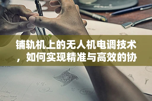 铺轨机上的无人机电调技术，如何实现精准与高效的协同作业？