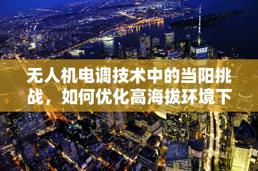 无人机电调技术中的当阳挑战，如何优化高海拔环境下的性能与效率？