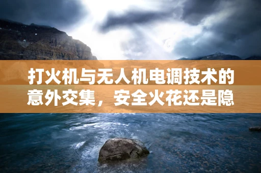打火机与无人机电调技术的意外交集，安全火花还是隐患？