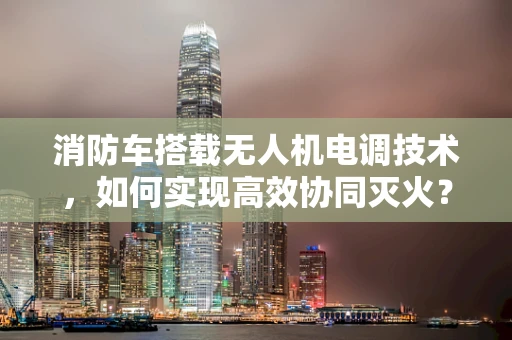 消防车搭载无人机电调技术，如何实现高效协同灭火？