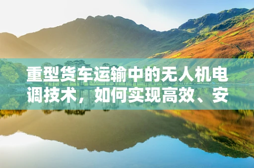 重型货车运输中的无人机电调技术，如何实现高效、安全与精准？