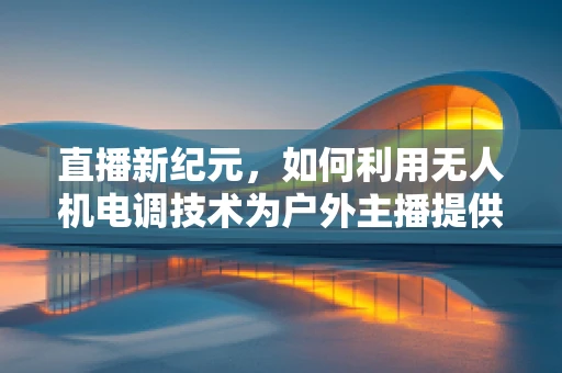 直播新纪元，如何利用无人机电调技术为户外主播提供稳定信号？