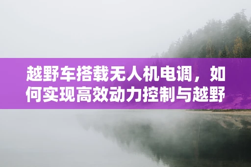 越野车搭载无人机电调，如何实现高效动力控制与越野性能的完美融合？