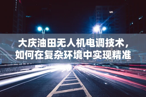 大庆油田无人机电调技术，如何在复杂环境中实现精准控制？