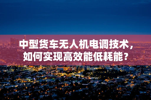 中型货车无人机电调技术，如何实现高效能低耗能？