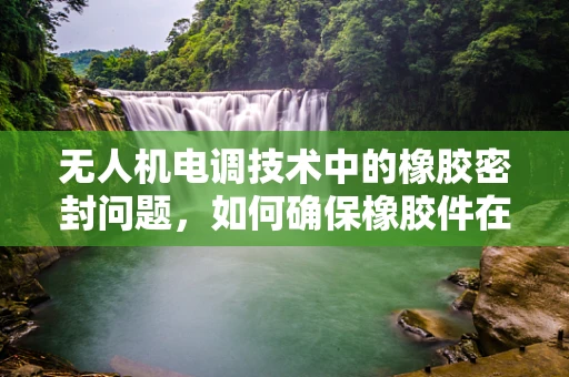 无人机电调技术中的橡胶密封问题，如何确保橡胶件在极端环境下的可靠性与耐用性？
