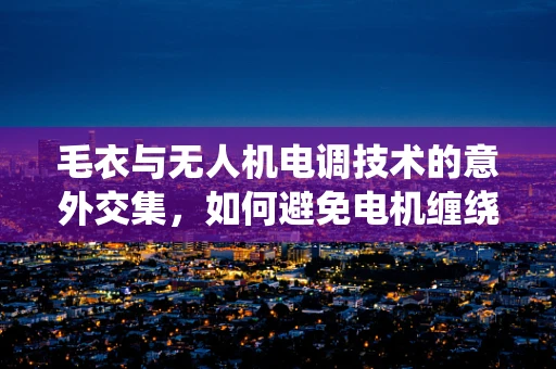 毛衣与无人机电调技术的意外交集，如何避免电机缠绕？