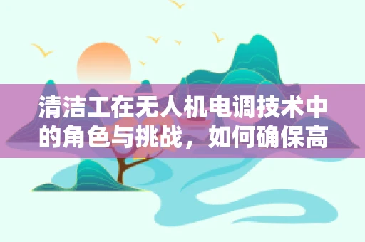清洁工在无人机电调技术中的角色与挑战，如何确保高效清洁？