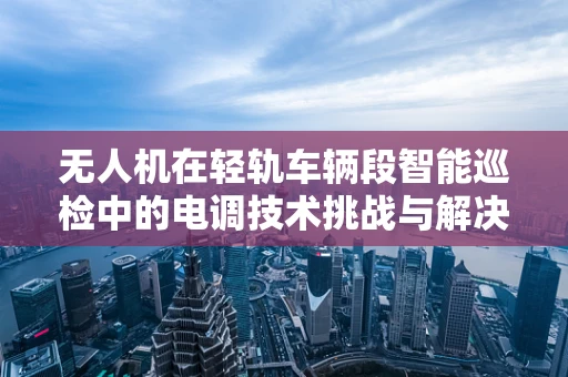 无人机在轻轨车辆段智能巡检中的电调技术挑战与解决方案