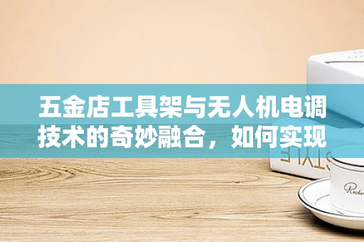 五金店工具架与无人机电调技术的奇妙融合，如何实现精准调试？