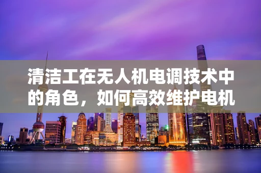 清洁工在无人机电调技术中的角色，如何高效维护电机健康？